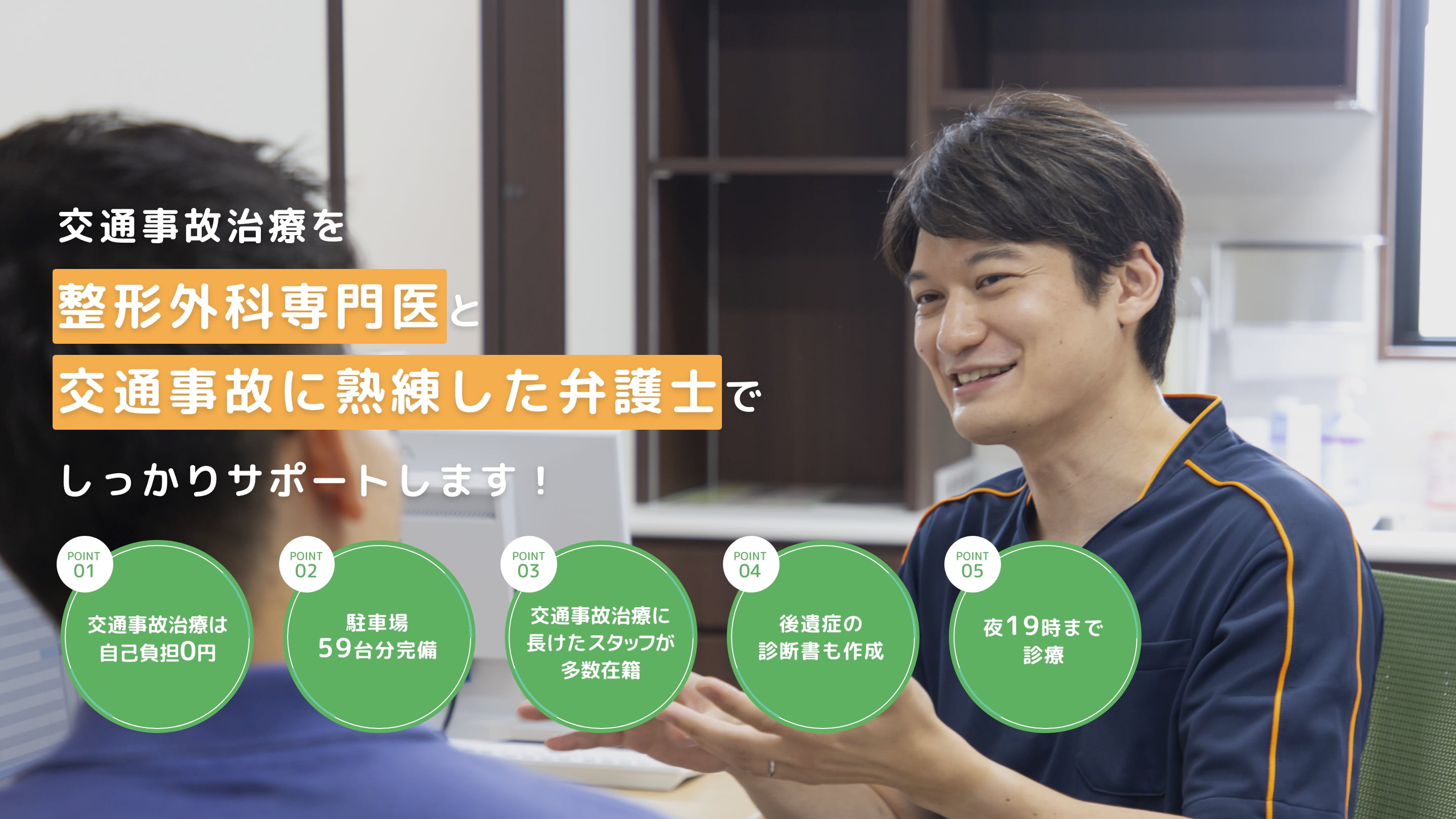 交通事故治療を整形外科専門医と交通事故に熟練した弁護士でしっかりサポートします！　point01交通事故治療は自己負担0円　point02駐車場59台分完備　point03交通事故治療に長けたスタッフが多数在籍　point04後遺症の診断書も作成　point05夜19時まで診療